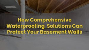 How Comprehensive Waterproofing Solutions Can Protect Your Basement Walls